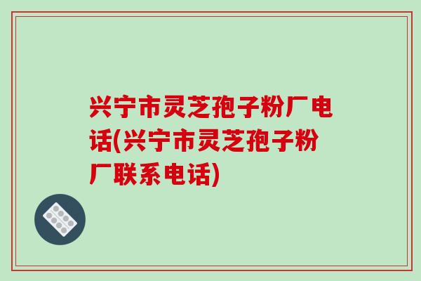 兴宁市灵芝孢子粉厂电话(兴宁市灵芝孢子粉厂联系电话)