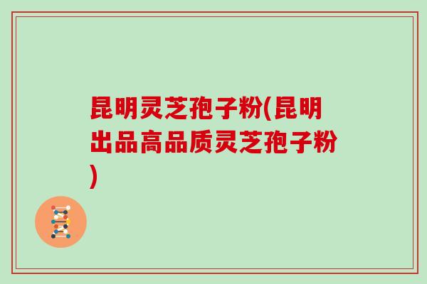 昆明灵芝孢子粉(昆明出品高品质灵芝孢子粉)