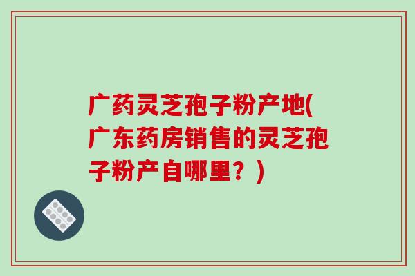 广药灵芝孢子粉产地(广东药房销售的灵芝孢子粉产自哪里？)