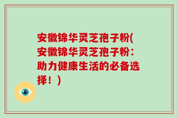 安徽锦华灵芝孢子粉(安徽锦华灵芝孢子粉:助力健康生活的必备选择!)