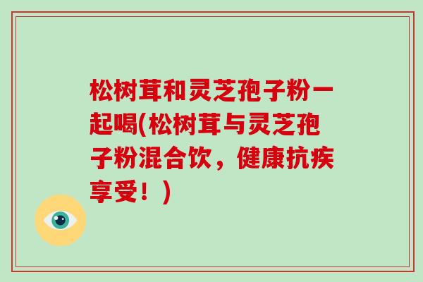 松树茸和灵芝孢子粉一起喝(松树茸与灵芝孢子粉混合饮,健康抗疾享受!)
