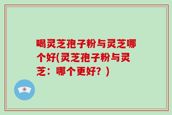 喝灵芝孢子粉与灵芝哪个好(灵芝孢子粉与灵芝:哪个更好?)