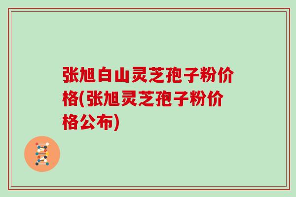 张旭白山灵芝孢子粉价格(张旭灵芝孢子粉价格公布)