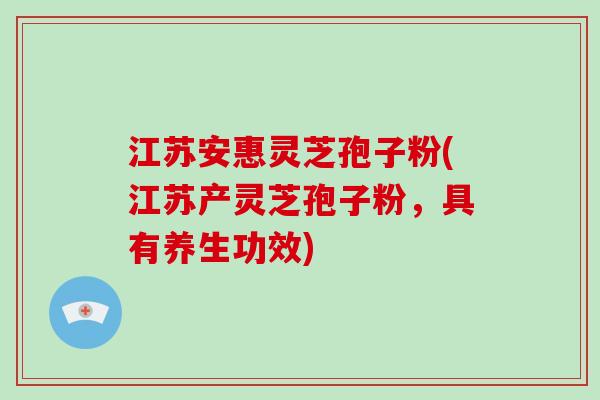 江苏安惠灵芝孢子粉(江苏产灵芝孢子粉,具有养生功效)