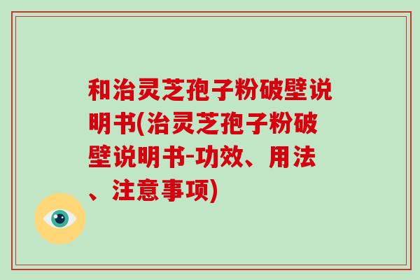 和治灵芝孢子粉破壁说明书(治灵芝孢子粉破壁说明书-功效、用法、注意事项)