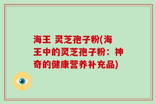 海王 灵芝孢子粉(海王中的灵芝孢子粉:神奇的健康营养补充品)