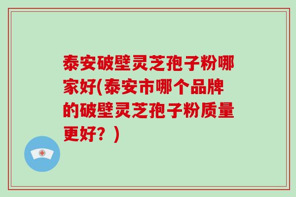 泰安破壁灵芝孢子粉哪家好(泰安市哪个品牌的破壁灵芝孢子粉质量更好?)