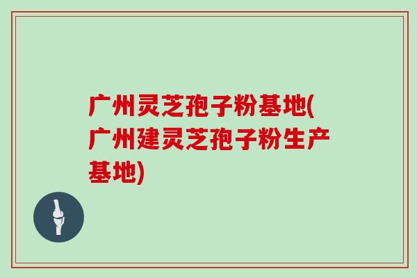 广州灵芝孢子粉基地(广州建灵芝孢子粉生产基地)