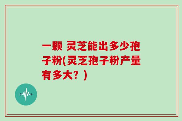 一颗 灵芝能出多少孢子粉(灵芝孢子粉产量有多大？)