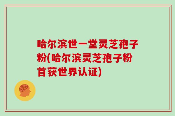 哈尔滨世一堂灵芝孢子粉(哈尔滨灵芝孢子粉首获世界认证)