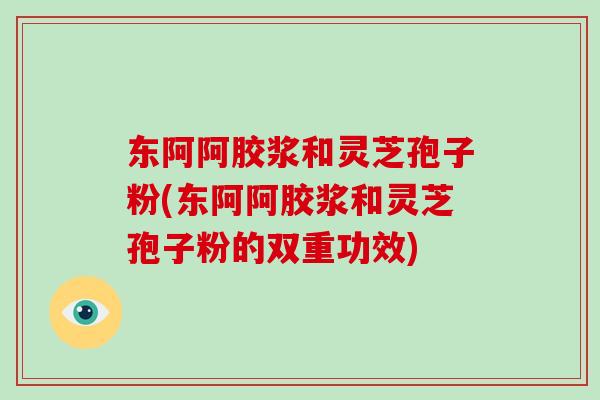 东阿阿胶浆和灵芝孢子粉(东阿阿胶浆和灵芝孢子粉的双重功效)