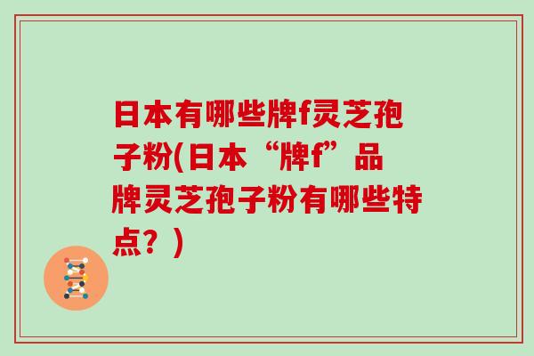 日本有哪些牌f灵芝孢子粉(日本“牌f”品牌灵芝孢子粉有哪些特点?)