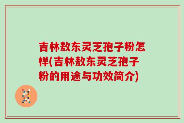 吉林敖东灵芝孢子粉怎样(吉林敖东灵芝孢子粉的用途与功效简介)