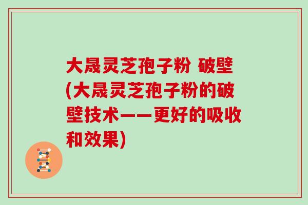 大晟灵芝孢子粉 破壁(大晟灵芝孢子粉的破壁技术——更好的吸收和效果)
