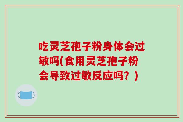 吃灵芝孢子粉身体会过敏吗(食用灵芝孢子粉会导致过敏反应吗?)