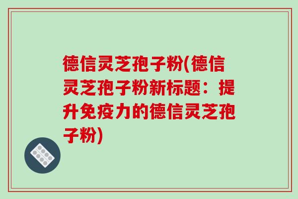 德信灵芝孢子粉(德信灵芝孢子粉新标题:提升免疫力的德信灵芝孢子粉)