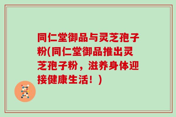 同仁堂御品与灵芝孢子粉(同仁堂御品推出灵芝孢子粉,滋养身体迎接健康生活!)