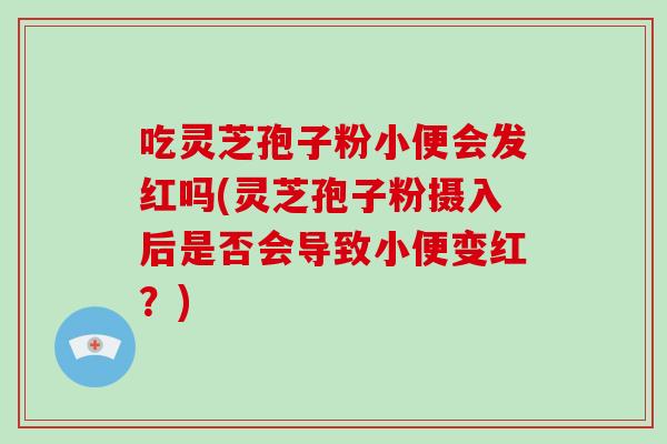 吃灵芝孢子粉小便会发红吗(灵芝孢子粉摄入后是否会导致小便变红?)