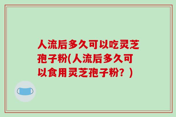 人流后多久可以吃灵芝孢子粉(人流后多久可以食用灵芝孢子粉？)
