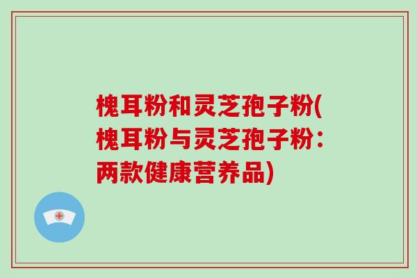 槐耳粉和灵芝孢子粉(槐耳粉与灵芝孢子粉:两款健康营养品)