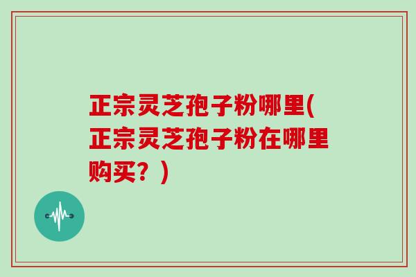 正宗灵芝孢子粉哪里(正宗灵芝孢子粉在哪里购买?)