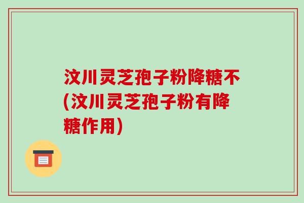 汶川灵芝孢子粉降糖不(汶川灵芝孢子粉有降糖作用)