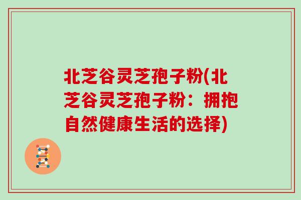 北芝谷灵芝孢子粉(北芝谷灵芝孢子粉:拥抱自然健康生活的选择)