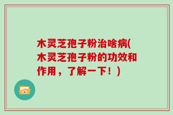 木灵芝孢子粉治啥病(木灵芝孢子粉的功效和作用,了解一下!)