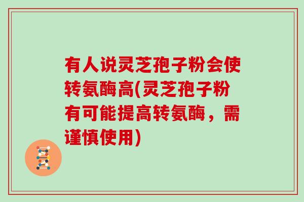 有人说灵芝孢子粉会使转氨酶高(灵芝孢子粉有可能提高转氨酶，需谨慎使用)