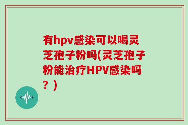 有hpv感染可以喝灵芝孢子粉吗(灵芝孢子粉能治疗HPV感染吗?)