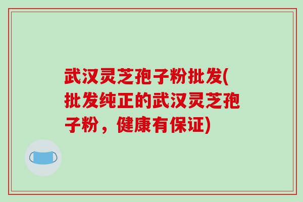 武汉灵芝孢子粉批发(批发纯正的武汉灵芝孢子粉，健康有保证)