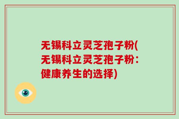 无锡科立灵芝孢子粉(无锡科立灵芝孢子粉：健康养生的选择)
