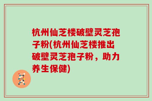 杭州仙芝楼破壁灵芝孢子粉(杭州仙芝楼推出破壁灵芝孢子粉，助力养生保健)