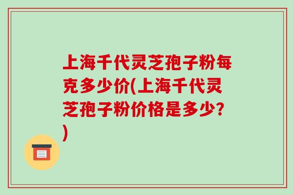 上海千代灵芝孢子粉每克多少价(上海千代灵芝孢子粉价格是多少?)