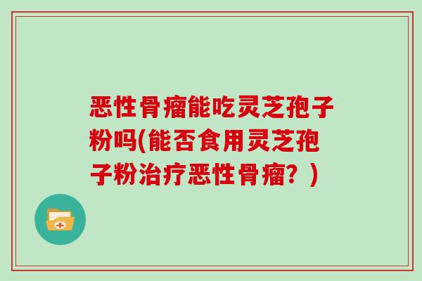 恶性骨瘤能吃灵芝孢子粉吗(能否食用灵芝孢子粉治疗恶性骨瘤?)