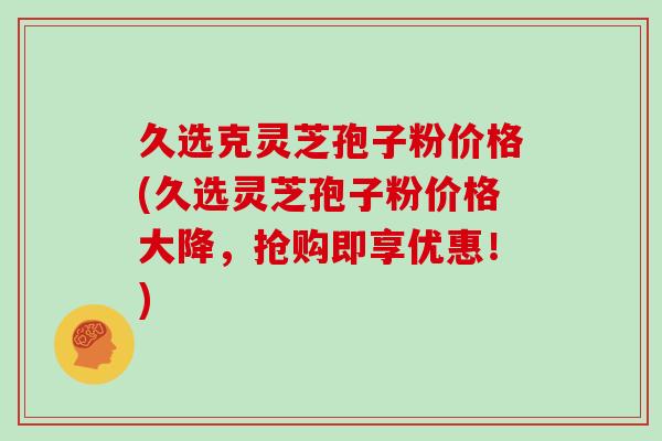 久选克灵芝孢子粉价格(久选灵芝孢子粉价格大降,抢购即享优惠!)