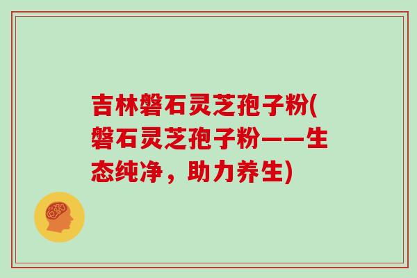 吉林磐石灵芝孢子粉(磐石灵芝孢子粉——生态纯净，助力养生)
