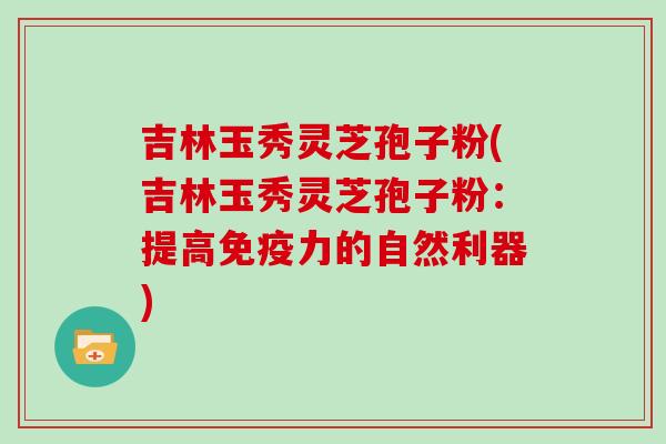 吉林玉秀灵芝孢子粉(吉林玉秀灵芝孢子粉：提高免疫力的自然利器)