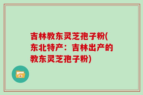 吉林教东灵芝孢子粉(东北特产:吉林出产的教东灵芝孢子粉)