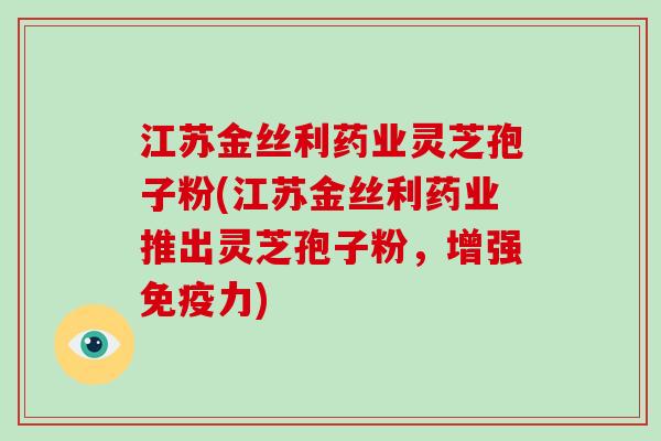 江苏金丝利药业灵芝孢子粉(江苏金丝利药业推出灵芝孢子粉,增强免疫力)