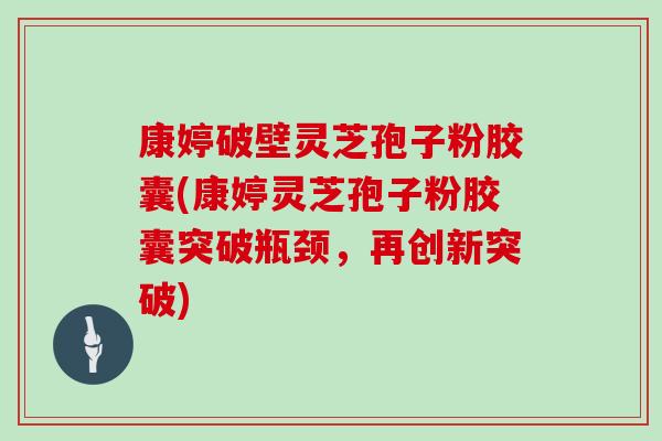 康婷破壁灵芝孢子粉胶囊(康婷灵芝孢子粉胶囊突破瓶颈，再创新突破)