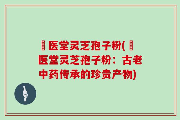 丗医堂灵芝孢子粉(丗医堂灵芝孢子粉：古老中药传承的珍贵产物)