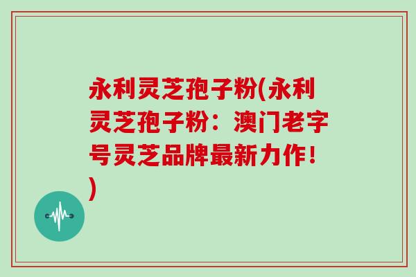 永利灵芝孢子粉(永利灵芝孢子粉：澳门老字号灵芝品牌最新力作！)