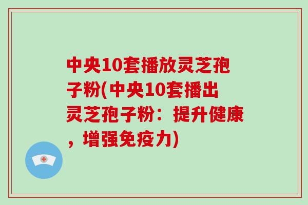 中央10套播放灵芝孢子粉(中央10套播出灵芝孢子粉:提升健康,增强免疫力)