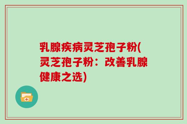 乳腺疾病灵芝孢子粉(灵芝孢子粉：改善乳腺健康之选)