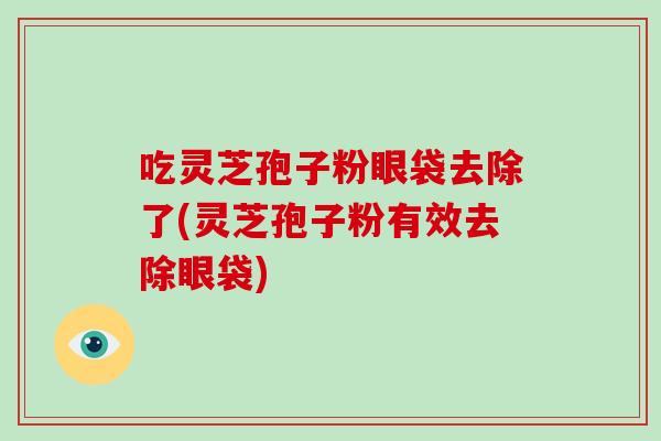 吃灵芝孢子粉眼袋去除了(灵芝孢子粉有效去除眼袋)