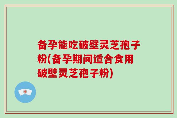 备孕能吃破壁灵芝孢子粉(备孕期间适合食用破壁灵芝孢子粉)