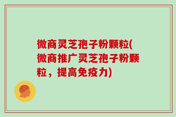 微商灵芝孢子粉颗粒(微商推广灵芝孢子粉颗粒,提高免疫力)