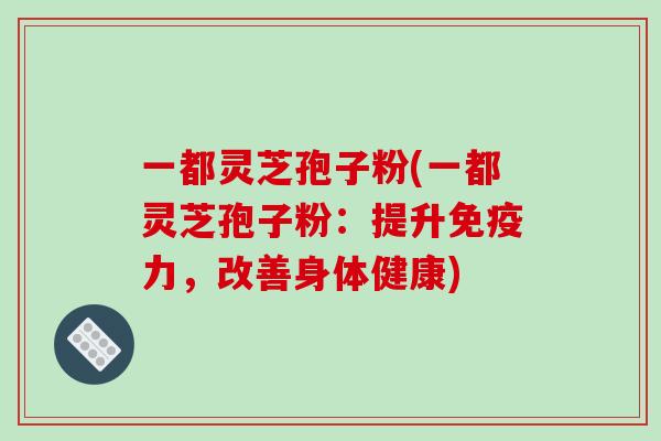 一都灵芝孢子粉(一都灵芝孢子粉:提升免疫力,改善身体健康)