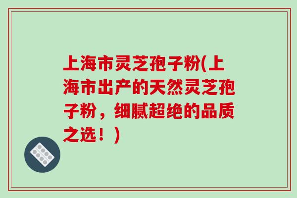 上海市灵芝孢子粉(上海市出产的天然灵芝孢子粉,细腻超绝的品质之选!)